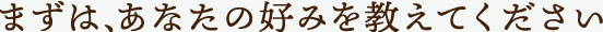 まずは、あなたの好みを教えて下さい